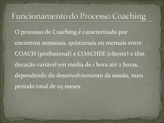O processo de Coaching é caracterizado por encontros semanais, quinzenais ou mensais entre COACH (profissional) e COACHEE (cliente) e têm duração variável em média de 1 hora até 2 horas, dependendo do desenvolviemento da sessão, num período total de 03 meses. 