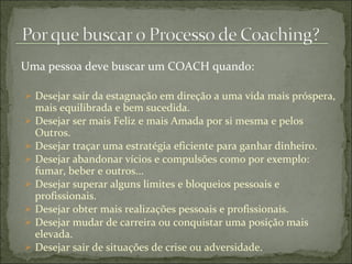 Uma pessoa deve buscar um COACH quando: Desejar sair da estagnação em direção a uma vida mais próspera, mais equilibrada e bem sucedida. Desejar ser mais Feliz e mais Amada por si mesma e pelos Outros. Desejar traçar uma estratégia eficiente para ganhar dinheiro. Desejar abandonar vícios e compulsões como por exemplo: fumar, beber e outros... Desejar superar alguns limites e bloqueios pessoais e profissionais. Desejar obter mais realizações pessoais e profissionais. Desejar mudar de carreira ou conquistar uma posição mais elevada. Desejar sair de situações de crise ou adversidade. 