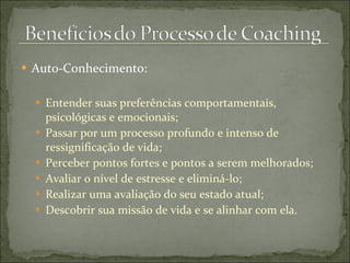 Auto-Conhecimento: Entender suas preferências comportamentais, psicológicas e emocionais; Passar por um processo profundo e intenso de ressignificação de vida; Perceber pontos fortes e pontos a serem melhorados; Avaliar o nível de estresse e eliminá-lo; Realizar uma avaliação do seu estado atual; Descobrir sua missão de vida e se alinhar com ela. 