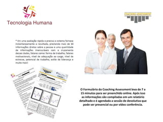 O Formulário do Coaching Assessment leva de 7 a
15 minutos para ser preenchido online. Após isso
as informações são compiladas em um relatório
detalhado e é agendada a sessão de devolutiva que
pode ser presencial ou por vídeo conferência.
 