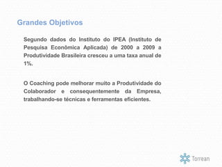 Segundo dados do Instituto do IPEA (Instituto de
Pesquisa Econômica Aplicada) de 2000 a 2009 a
Produtividade Brasileira cresceu a uma taxa anual de
1%.
O Coaching pode melhorar muito a Produtividade do
Colaborador e consequentemente da Empresa,
trabalhando-se técnicas e ferramentas eficientes.
Grandes Objetivos
 