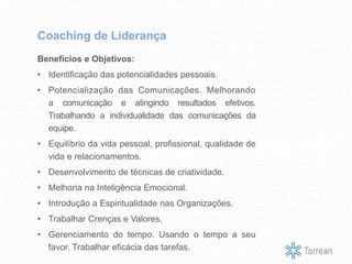 Benefícios e Objetivos:
• Identificação das potencialidades pessoais.
• Potencialização das Comunicações. Melhorando
a comunicação e atingindo resultados efetivos.
Trabalhando a individualidade das comunicações da
equipe.
• Equilíbrio da vida pessoal, profissional, qualidade de
vida e relacionamentos.
• Desenvolvimento de técnicas de criatividade.
• Melhoria na Inteligência Emocional.
• Introdução a Espiritualidade nas Organizações.
• Trabalhar Crenças e Valores.
• Gerenciamento do tempo. Usando o tempo a seu
favor. Trabalhar eficácia das tarefas.
Coaching de Liderança
 