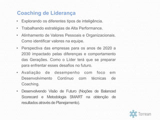 • Explorando os diferentes tipos de inteligência.
• Trabalhando estratégias de Alta Performance.
• Alinhamento de Valores Pessoais e Organizacionais.
Como identificar valores na equipe.
• Perspectiva das empresas para os anos de 2020 a
2030 impactado pelas diferenças e comportamento
das Gerações. Como o Líder terá que se preparar
para enfrentar esses desafios no futuro.
• Avaliação de desempenho com foco em
Desenvolvimento Contínuo com técnicas de
Coaching.
• Desenvolvendo Visão de Futuro (Noções de Balanced
Scorecard e Metodologia SMART na obtenção de
resultados através de Planejamento).
Coaching de Liderança
 