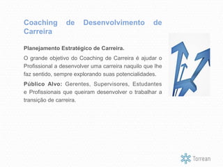Planejamento Estratégico de Carreira.
O grande objetivo do Coaching de Carreira é ajudar o
Profissional a desenvolver uma carreira naquilo que lhe
faz sentido, sempre explorando suas potencialidades.
Público Alvo: Gerentes, Supervisores, Estudantes
e Profissionais que queiram desenvolver o trabalhar a
transição de carreira.
Coaching de Desenvolvimento de
Carreira
 