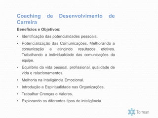 Benefícios e Objetivos:
• Identificação das potencialidades pessoais.
• Potencialização das Comunicações. Melhorando a
comunicação e atingindo resultados efetivos.
Trabalhando a individualidade das comunicações da
equipe.
• Equilíbrio da vida pessoal, profissional, qualidade de
vida e relacionamentos.
• Melhoria na Inteligência Emocional.
• Introdução a Espiritualidade nas Organizações.
• Trabalhar Crenças e Valores.
• Explorando os diferentes tipos de inteligência.
Coaching de Desenvolvimento de
Carreira
 