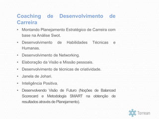 • Montando Planejamento Estratégico de Carreira com
base na Análise Swot.
• Desenvolvimento de Habilidades Técnicas e
Humanas.
• Desenvolvimento de Networking.
• Elaboração da Visão e Missão pessoais.
• Desenvolvimento de técnicas de criatividade.
• Janela de Johari.
• Inteligência Positiva.
• Desenvolvendo Visão de Futuro (Noções de Balanced
Scorecard e Metodologia SMART na obtenção de
resultados através de Planejamento).
Coaching de Desenvolvimento de
Carreira
 