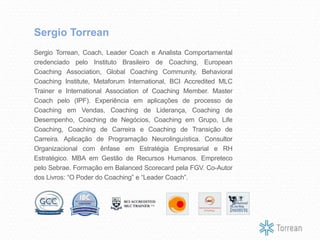 Sergio Torrean, Coach, Leader Coach e Analista Comportamental
credenciado pelo Instituto Brasileiro de Coaching, European
Coaching Association, Global Coaching Community, Behavioral
Coaching Institute, Metaforum International, BCI Accredited MLC
Trainer e International Association of Coaching Member. Master
Coach pelo (IPF). Experiência em aplicações de processo de
Coaching em Vendas, Coaching de Liderança, Coaching de
Desempenho, Coaching de Negócios, Coaching em Grupo, Life
Coaching, Coaching de Carreira e Coaching de Transição de
Carreira. Aplicação de Programação Neurolinguística. Consultor
Organizacional com ênfase em Estratégia Empresarial e RH
Estratégico. MBA em Gestão de Recursos Humanos. Empreteco
pelo Sebrae. Formação em Balanced Scorecard pela FGV. Co-Autor
dos Livros: “O Poder do Coaching” e “Leader Coach”.
Sergio Torrean
 