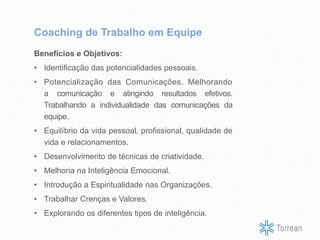 Benefícios e Objetivos:
• Identificação das potencialidades pessoais.
• Potencialização das Comunicações. Melhorando
a comunicação e atingindo resultados efetivos.
Trabalhando a individualidade das comunicações da
equipe.
• Equilíbrio da vida pessoal, profissional, qualidade de
vida e relacionamentos.
• Desenvolvimento de técnicas de criatividade.
• Melhoria na Inteligência Emocional.
• Introdução a Espiritualidade nas Organizações.
• Trabalhar Crenças e Valores.
• Explorando os diferentes tipos de inteligência.
Coaching de Trabalho em Equipe
 