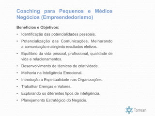 Benefícios e Objetivos:
• Identificação das potencialidades pessoais.
• Potencialização das Comunicações. Melhorando
a comunicação e atingindo resultados efetivos.
• Equilíbrio da vida pessoal, profissional, qualidade de
vida e relacionamentos.
• Desenvolvimento de técnicas de criatividade.
• Melhoria na Inteligência Emocional.
• Introdução a Espiritualidade nas Organizações.
• Trabalhar Crenças e Valores.
• Explorando os diferentes tipos de inteligência.
• Planejamento Estratégico do Negócio.
Coaching para Pequenos e Médios
Negócios (Empreendedorismo)
 