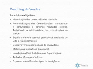 Benefícios e Objetivos:
• Identificação das potencialidades pessoais.
• Potencialização das Comunicações. Melhorando
a comunicação e atingindo resultados efetivos.
Trabalhando a individualidade das comunicações da
equipe.
• Equilíbrio da vida pessoal, profissional, qualidade de
vida e relacionamentos.
• Desenvolvimento de técnicas de criatividade.
• Melhoria na Inteligência Emocional.
• Introdução a Espiritualidade nas Organizações.
• Trabalhar Crenças e Valores.
• Explorando os diferentes tipos de inteligência.
Coaching de Vendas
 