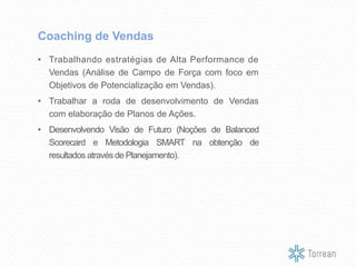 • Trabalhando estratégias de Alta Performance de
Vendas (Análise de Campo de Força com foco em
Objetivos de Potencialização em Vendas).
• Trabalhar a roda de desenvolvimento de Vendas
com elaboração de Planos de Ações.
• Desenvolvendo Visão de Futuro (Noções de Balanced
Scorecard e Metodologia SMART na obtenção de
resultados através de Planejamento).
Coaching de Vendas
 