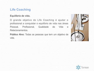 Equilíbrio de vida.
O grande objetivo do Life Coaching é ajudar o
profissional a conquistar o equilíbrio de vida nas áreas
Pessoal, Profissional, Qualidade de Vida e
Relacionamentos.
Público Alvo: Todas as pessoas que tem um objetivo de
vida.
Life Coaching
 