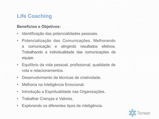 Benefícios e Objetivos:
• Identificação das potencialidades pessoais.
• Potencialização das Comunicações. Melhorando
a comunicação e atingindo resultados efetivos.
Trabalhando a individualidade das comunicações da
equipe.
• Equilíbrio da vida pessoal, profissional, qualidade de
vida e relacionamentos.
• Desenvolvimento de técnicas de criatividade.
• Melhoria na Inteligência Emocional.
• Introdução a Espiritualidade nas Organizações.
• Trabalhar Crenças e Valores.
• Explorando os diferentes tipos de inteligência.
Life Coaching
 