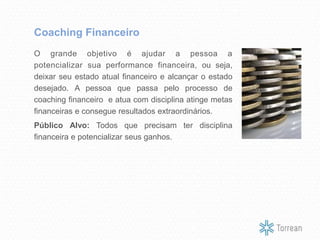 O grande objetivo é ajudar a pessoa a
potencializar sua performance financeira, ou seja,
deixar seu estado atual financeiro e alcançar o estado
desejado. A pessoa que passa pelo processo de
coaching financeiro e atua com disciplina atinge metas
financeiras e consegue resultados extraordinários.
Público Alvo: Todos que precisam ter disciplina
financeira e potencializar seus ganhos.
Coaching Financeiro
 