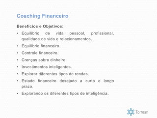 Benefícios e Objetivos:
• Equilíbrio de vida pessoal, profissional,
qualidade de vida e relacionamentos.
• Equilíbrio financeiro.
• Controle financeiro.
• Crenças sobre dinheiro.
• Investimentos inteligentes.
• Explorar diferentes tipos de rendas.
• Estado financeiro desejado a curto e longo
prazo.
• Explorando os diferentes tipos de inteligência.
Coaching Financeiro
 