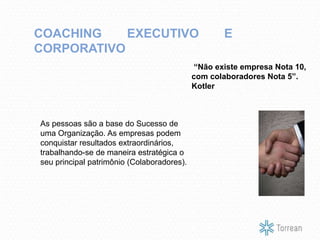 “Não existe empresa Nota 10,
com colaboradores Nota 5”.
Kotler
COACHING EXECUTIVO E
CORPORATIVO
As pessoas são a base do Sucesso de
uma Organização. As empresas podem
conquistar resultados extraordinários,
trabalhando-se de maneira estratégica o
seu principal patrimônio (Colaboradores).
 