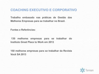 Trabalho embasado nas práticas de Gestão das
Melhores Empresas para se trabalhar no Brasil.
Fontes e Referências:
130 melhores empresas para se trabalhar do
Instituto Great Place to Work em 2013
150 melhores empresas para se trabalhar da Revista
Você SA 2013
COACHING EXECUTIVO E CORPORATIVO
 