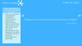 CDJWConsultancy PLANO DE AÇÃO
ME2– MONITARAR E
AVALIAR OS CONTROLES
INTERNOS
1. Avaliar com a alta direção
a possibilidade de
contratação de
consultoria externa
especializada em
conformidade com
exigências regulatórias do
setor bancário, que seja
capas de indicar uma
estrutura de
gerenciamento de riscos
operacionais que capacite
a COOPERTI a atender os
requisitos de
conformidade com a
BACEN 3380.
“Preguiça é o ato de descansar, antes de estar cansado!! ”Homer Simpson
 