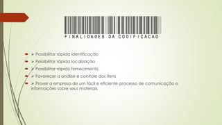 FINALIDADESDACODIFICAcaO
  Possibilitar rápida identificação
  Possibilitar rápida localização
  Possibilitar rápido fornecimento
  Favorecer a análise e controle dos itens
  Prover a empresa de um fácil e eficiente processo de comunicação e
informações sobre seus materiais
 
