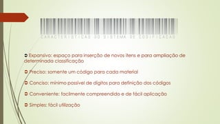  Expansivo: espaço para inserção de novos itens e para ampliação de
determinada classificação
 Preciso: somente um código para cada material
 Conciso: mínimo possível de dígitos para definição dos códigos
 Conveniente: facilmente compreendido e de fácil aplicação
 Simples: fácil utilização
 