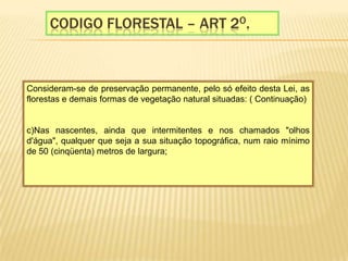 Codigo florestal – Art 2o.Consideram-se de preservação permanente, pelo só efeito desta Lei, as florestas e demais formas de vegetação natural situadas: ( Continuação)  c)Nas nascentes, ainda que intermitentes e nos chamados "olhos d'água", qualquer que seja a sua situação topográfica, num raio mínimo de 50 (cinqüenta) metros de largura;    