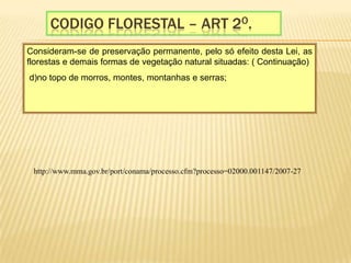 Codigo florestal – Art 2o.Consideram-se de preservação permanente, pelo só efeito desta Lei, as florestas e demais formas de vegetação natural situadas: ( Continuação)  d)no topo de morros, montes, montanhas e serras;    http://www.mma.gov.br/port/conama/processo.cfm?processo=02000.001147/2007-27
