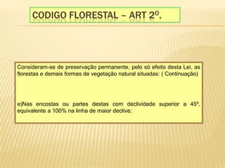 Codigo florestal – Art 2o.Consideram-se de preservação permanente, pelo só efeito desta Lei, as florestas e demais formas de vegetação natural situadas: ( Continuação)   e)Nas encostas ou partes destas com declividade superior a 45º, equivalente a 100% na linha de maior declive;   