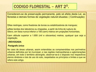 Codigo florestal – Art 2o.Consideram-se de preservação permanente, pelo só efeito desta Lei, as florestas e demais formas de vegetação natural situadas: ( Continuação) f)Nas restingas, como fixadoras de dunas ou estabilizadoras de mangues;  g)Nas bordas dos tabuleiros ou chapadas, a partir da linha de ruptura do relevo, em faixa nunca inferior a 100 (cem) metros em projeções horizontais; h)em altitude superior a 1.800 (mil e oitocentos) metros, qualquer que seja a vegetação.   i)REVOGADA Parágrafo únicoNo caso de áreas urbanas, assim entendidas as compreendidas nos perímetros urbanos definidos por lei municipal, e nas regiões metropolitanas e aglomerações urbanas, em todo o território abrangido, observar-se-á o disposto nos respectivos planos diretores e leis de uso do solo, respeitados os princípios e limites a que se refere este artigo.  
