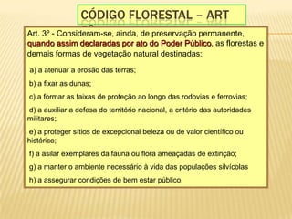 CÓdigo florestal – art 3o.Art. 3º - Consideram-se, ainda, de preservação permanente, quando assim declaradas por ato do Poder Público, as florestas e demais formas de vegetação natural destinadas:a) a atenuar a erosão das terras;  b) a fixar as dunas;  c) a formar as faixas de proteção ao longo das rodovias e ferrovias;  d) a auxiliar a defesa do território nacional, a critério das autoridades militares;  e) a proteger sítios de excepcional beleza ou de valor científico ou histórico;  f) a asilar exemplares da fauna ou flora ameaçadas de extinção;  g) a manter o ambiente necessário à vida das populações silvícolas  h) a assegurar condições de bem estar público. 