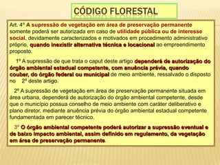 CÓdigo florestalArt. 4º A supressão de vegetação em área de preservação permanente somente poderá ser autorizada em caso de utilidade pública ou de interesse social, devidamente caracterizados e motivados em procedimento administrativo próprio, quando inexistir alternativa técnica e locacional ao empreendimento proposto.  § 1º A supressão de que trata o caput deste artigo dependerá de autorização do órgão ambiental estadual competente, com anuência prévia, quando couber, do órgão federal ou municipal de meio ambiente, ressalvado o disposto no § 2º deste artigo. § 2º A supressão de vegetação em área de preservação permanente situada em área urbana, dependerá de autorização do órgão ambiental competente, desde que o município possua conselho de meio ambiente com caráter deliberativo e plano diretor, mediante anuência prévia do órgão ambiental estadual competente fundamentada em parecer técnico. § 3º O órgão ambiental competente poderá autorizar a supressão eventual e de baixo impacto ambiental, assim definido em regulamento, da vegetação em área de preservação permanente. 