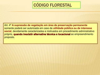 CÓdigo florestalArt. 4º A supressão de vegetação em área de preservação permanente somente poderá ser autorizada em caso de utilidade pública ou de interesse social, devidamente caracterizados e motivados em procedimento administrativo próprio, quando inexistir alternativa técnica e locacional ao empreendimento proposto. 