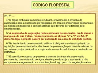 Codigo florestalArt. 4º ..... § 4º O órgão ambiental competente indicará, previamente à emissão da autorização para a supressão de vegetação em área de preservação permanente, as medidas mitigadoras e compensatórias que deverão ser adotadas pelo empreendedor. § 5º A supressão de vegetação nativa protetora de nascentes, ou de dunas e mangues, de que tratam, respectivamente, as alíneas "c" e "f" do Art. 2º deste Código, somente poderá ser autorizada em caso de utilidade pública. § 6º Na implantação de reservatório artificial é obrigatória a desapropriação ou aquisição, pelo empreendedor, das áreas de preservação permanente criadas no seu entorno, cujos parâmetros e regime de uso serão definidos por resolução do CONAMA. § 7º É permitido o acesso de pessoas e animais às áreas de preservação permanente, para obtenção de água, desde que não exija a supressão e não comprometa a regeneração e a manutenção a longo prazo da vegetação nativa. 