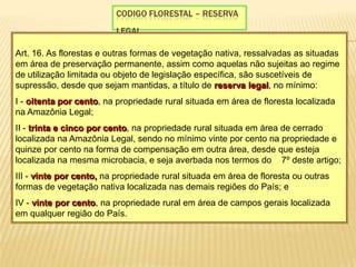 Codigo florestal – reserva legal Art. 16. As florestas e outras formas de vegetação nativa, ressalvadas as situadas em área de preservação permanente, assim como aquelas não sujeitas ao regime de utilização limitada ou objeto de legislação específica, são suscetíveis de supressão, desde que sejam mantidas, a título de reserva legal, no mínimo: I - oitenta por cento, na propriedade rural situada em área de floresta localizada na Amazônia Legal; II - trinta e cinco por cento, na propriedade rural situada em área de cerrado localizada na Amazônia Legal, sendo no mínimo vinte por cento na propriedade e quinze por cento na forma de compensação em outra área, desde que esteja localizada na mesma microbacia, e seja averbada nos termos do § 7º deste artigo; III - vinte por cento, na propriedade rural situada em área de floresta ou outras formas de vegetação nativa localizada nas demais regiões do País; e IV - vinte por cento, na propriedade rural em área de campos gerais localizada em qualquer região do País. 