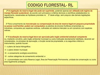 Codigo florestal- RL § 2º A vegetação da reserva legal não pode ser suprimida, podendo apenas ser utilizada sob regime de manejo florestal sustentável, de acordo com princípios e critérios técnicos e científicos estabelecidos no regulamento, ressalvadas as hipóteses previstas no § 3º deste artigo, sem prejuízo das demais legislações específicas. § 3º Para cumprimento da manutenção ou compensação da área de reserva legal em pequena propriedade ou posse rural familiar, podem ser computados os plantios de árvores frutíferas ornamentais ou industriais, compostos por espécies exóticas, cultivadas em sistema intercalar ou em consórcio com espécies nativas. § 4º A localização da reserva legal deve ser aprovada pelo órgão ambiental estadual competente ou, mediante convênio, pelo órgão ambiental municipal ou outra instituição devidamente habilitada, devendo ser considerados, no processo de aprovação, a função social da propriedade, e os seguintes critérios e instrumentos, quando houver:  I - o plano de bacia hidrográfica;  II - o plano diretor municipal;  III - o zoneamento ecológico-econômico;  IV - outras categorias de zoneamento ambiental; e  V - a proximidade com outra Reserva Legal, Área de Preservação Permanente, unidade de conservação ou outra área legalmente protegida. 