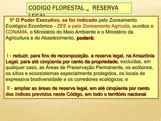 Codigo florestal _  reserva legal§ 5º O Poder Executivo, se for indicado pelo Zoneamento Ecológico Econômico - ZEE e pelo Zoneamento Agrícola, ouvidos o CONAMA, o Ministério do Meio Ambiente e o Ministério da Agricultura e do Abastecimento, poderá:  I - reduzir, para fins de recomposição, a reserva legal, na Amazônia Legal, para até cinqüenta por cento da propriedade, excluídas, em qualquer caso, as Áreas de Preservação Permanente, os ecótonos, os sítios e ecossistemas especialmente protegidos, os locais de expressiva biodiversidade e os corredores ecológicos; e  II - ampliar as áreas de reserva legal, em até cinqüenta por cento dos índices previstos neste Código, em todo o território nacional. 