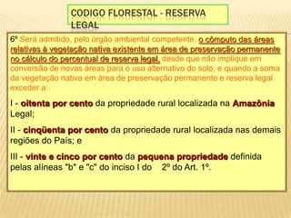 Codigo florestal - reserva legal6º Será admitido, pelo órgão ambiental competente, o cômputo das áreas relativas à vegetação nativa existente em área de preservação permanente no cálculo do percentual de reserva legal, desde que não implique em conversão de novas áreas para o uso alternativo do solo, e quando a soma da vegetação nativa em área de preservação permanente e reserva legal exceder a: I - oitenta por cento da propriedade rural localizada na Amazônia Legal; II - cinqüenta por cento da propriedade rural localizada nas demais regiões do País; e III - vinte e cinco por cento da pequena propriedade definida pelas alíneas "b" e "c" do inciso I do § 2º do Art. 1º. 