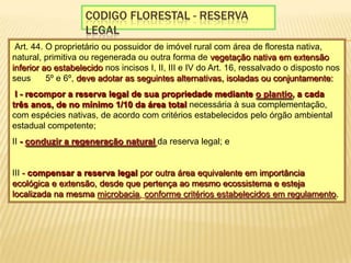 Codigo florestal - reserva legal Art. 44. O proprietário ou possuidor de imóvel rural com área de floresta nativa, natural, primitiva ou regenerada ou outra forma de vegetação nativa em extensão inferior ao estabelecido nos incisos I, II, III e IV do Art. 16, ressalvado o disposto nos seus §§ 5º e 6º, deve adotar as seguintes alternativas, isoladas ou conjuntamente: I - recompor a reserva legal de sua propriedade mediante o plantio, a cada três anos, de no mínimo 1/10 da área total necessária à sua complementação, com espécies nativas, de acordo com critérios estabelecidos pelo órgão ambiental estadual competente; II - conduzir a regeneração naturalda reserva legal; e III - compensar a reserva legal por outra área equivalente em importância ecológica e extensão, desde que pertença ao mesmo ecossistema e esteja localizada na mesma microbacia, conforme critérios estabelecidos em regulamento.