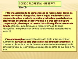 Codigo florestal - reserva legal§ 4º Na impossibilidade de compensação da reserva legal dentro da mesma microbacia hidrográfica, deve o órgão ambiental estadual competente aplicar o critério de maior proximidade possível entre a propriedade desprovida de reserva legal e a área escolhida para compensação, desde que na mesma bacia hidrográfica e no mesmo Estado, atendido, quando houver, o respectivo Plano de Bacia Hidrográfica, e respeitadas as demais condicionantes estabelecidas no inciso III. § 5º A compensação de que trata o inciso III deste artigo, deverá ser submetida à aprovação pelo órgão ambiental estadual competente, e pode ser implementada mediante o arrendamento de área sob regime de servidão florestal ou reserva legal, ou aquisição de cotas de que trata o Art. 44-B.  
