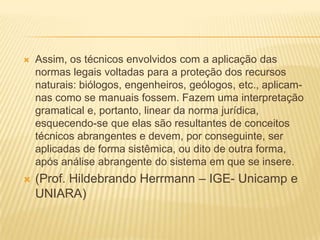 Assim, os técnicos envolvidos com a aplicação das normas legais voltadas para a proteção dos recursos naturais: biólogos, engenheiros, geólogos, etc., aplicam-nas como se manuais fossem. Fazem uma interpretação gramatical e, portanto, linear da norma jurídica, esquecendo-se que elas são resultantes de conceitos técnicos abrangentes e devem, por conseguinte, ser aplicadas de forma sistêmica, ou dito de outra forma, após análise abrangente do sistema em que se insere. (Prof. Hildebrando Herrmann – IGE- Unicamp e UNIARA)