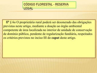 Código florestal - reserva legal§ 6º § 6o O proprietário rural poderá ser desonerado das obrigações previstas neste artigo, mediante a doação ao órgão ambiental competente de área localizada no interior de unidade de conservação de domínio público, pendente de regularização fundiária, respeitados os critérios previstos no inciso III do caput deste artigo.