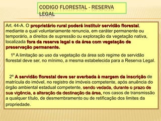 Codigo florestal - reserva legalArt. 44-A. O proprietário rural poderá instituir servidão florestal, mediante a qual voluntariamente renuncia, em caráter permanente ou temporário, a direitos de supressão ou exploração da vegetação nativa, localizada fora da reserva legal e da área com vegetação de preservação permanente.  § 1º A limitação ao uso da vegetação da área sob regime de servidão florestal deve ser, no mínimo, a mesma estabelecida para a Reserva Legal. § 2º A servidão florestal deve ser averbada à margem da inscrição de matrícula do imóvel, no registro de imóveis competente, após anuência do órgão ambiental estadual competente, sendo vedada, durante o prazo de sua vigência, a alteração da destinação da área, nos casos de transmissão a qualquer título, de desmembramento ou de retificação dos limites da propriedade. 