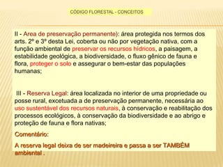 Código florestal - conceitosII - Area de preservaçãopermanente): área protegida nos termos dos arts. 2º e 3º desta Lei, coberta ou não por vegetação nativa, com a função ambiental de preservar os recursos hídricos, a paisagem, a estabilidade geológica, a biodiversidade, o fluxo gênico de fauna e flora, proteger o solo e assegurar o bem-estar das populações humanas;  III - Reserva Legal: área localizada no interior de uma propriedade ou posse rural, excetuada a de preservação permanente, necessária ao uso sustentável dos recursos naturais, à conservação e reabilitação dos processos ecológicos, à conservação da biodiversidade e ao abrigo e proteção de fauna e flora nativas; Comentário: A reserva legal deixa de ser madeireira e passa a ser TAMBÉM ambiental .  