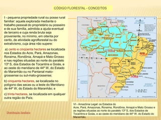 Código florestal - conceitosI - pequena propriedade rural ou posse rural familiar: aquela explorada mediante o trabalho pessoal do proprietário ou posseiro e de sua família, admitida a ajuda eventual de terceiro e cuja renda bruta seja proveniente, no mínimo, em oitenta por cento, de atividade agroflorestal ou do extrativismo, cuja área não supere:  a) cento e cinqüenta hectares se localizada nos Estados do Acre, Pará, Amazonas, Roraima, Rondônia, Amapá e Mato Grosso e nas regiões situadas ao norte do paralelo 13º S, dos Estados de Tocantins e Goiás, e ao oeste do meridiano de 44º W, do Estado do Maranhão ou no Pantanal mato-grossense ou sul-mato-grossense; b) cinquenta hectares, se localizada no polígono das secas ou a leste do Meridiano de 44º W, do Estado do Maranhão; e c) trinta hectares, se localizada em qualquer outra região do País; 150ha50ha30haVI - Amazônia Legal: os Estados do Acre, Pará, Amazonas, Roraima, Rondônia, Amapá e Mato Grosso e as regiões situadas ao norte do paralelo 13º S, dos Estados de Tocantins e Goiás, e ao oeste do meridiano de 44º W, do Estado do Maranhão.Distribuição fundiária