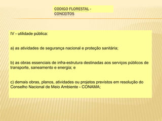 Codigo florestal - conceitosIV - utilidade pública: a) as atividades de segurança nacional e proteção sanitária; b) as obras essenciais de infra-estrutura destinadas aos serviços públicos de transporte, saneamento e energia; e c) demais obras, planos, atividades ou projetos previstos em resolução do Conselho Nacional de Meio Ambiente - CONAMA; 
