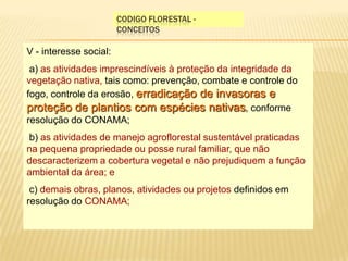 Codigo florestal - conceitosV - interesse social:  a) as atividades imprescindíveis à proteção da integridade da vegetação nativa, tais como: prevenção, combate e controle do fogo, controle da erosão, erradicação de invasoras e proteção de plantios com espécies nativas, conforme resolução do CONAMA;  b) as atividades de manejo agroflorestal sustentável praticadas na pequena propriedade ou posse rural familiar, que não descaracterizem a cobertura vegetal e não prejudiquem a função ambiental da área; e  c) demais obras, planos, atividades ou projetos definidos em resolução do CONAMA; 