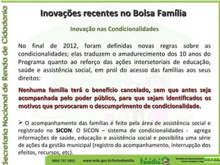 Inovações recentes no Bolsa FamíliaInovações recentes no Bolsa Família
Inovação nas Condicionalidades
No final de 2012, foram definidas novas regras sobre as
condicionalidades; elas traduzem o amadurecimento dos 10 anos do
Programa quanto ao reforço das ações intersetoriais de educação,
saúde e assistência social, em prol do acesso das famílias aos seus
direitos:
Nenhuma família terá o benefício cancelado, sem que antes sejaNenhuma família terá o benefício cancelado, sem que antes seja
acompanhada pelo poder público, para que sejam identificados osacompanhada pelo poder público, para que sejam identificados os
motivos que provocaram o descumprimento de condicionalidade.motivos que provocaram o descumprimento de condicionalidade.
 O acompanhamento das famílias é feito pela área de assistência social e
registrado no SICONSICON. O SICON – sistema de condicionalidades - agrega
informações de saúde, educação e assistência social e possibilita uma série
de ações da gestão municipal (registro do acompanhamento, interrupção dos
efeitos, recursos, etc).
 