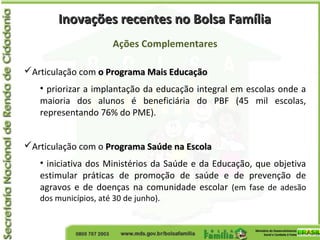 Inovações recentes no Bolsa FamíliaInovações recentes no Bolsa Família
Ações Complementares
Articulação com o Programa Mais Educaçãoo Programa Mais Educação
• priorizar a implantação da educação integral em escolas onde a
maioria dos alunos é beneficiária do PBF (45 mil escolas,
representando 76% do PME).
Articulação com o Programa Saúde na EscolaPrograma Saúde na Escola
• iniciativa dos Ministérios da Saúde e da Educação, que objetiva
estimular práticas de promoção de saúde e de prevenção de
agravos e de doenças na comunidade escolar (em fase de adesão
dos municípios, até 30 de junho).
 