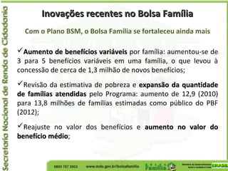 Com o Plano BSM, o Bolsa Família se fortaleceu ainda mais
Aumento de benefícios variáveisAumento de benefícios variáveis por família: aumentou-se de
3 para 5 benefícios variáveis em uma família, o que levou à
concessão de cerca de 1,3 milhão de novos benefícios;
Revisão da estimativa de pobreza e expansão da quantidadeexpansão da quantidade
de famílias atendidasde famílias atendidas pelo Programa: aumento de 12,9 (2010)
para 13,8 milhões de famílias estimadas como público do PBF
(2012);
Reajuste no valor dos benefícios e aumento no valor doaumento no valor do
benefício médiobenefício médio;
Inovações recentes no Bolsa FamíliaInovações recentes no Bolsa Família
 