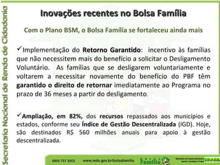 Inovações recentes no Bolsa FamíliaInovações recentes no Bolsa Família
Com o Plano BSM, o Bolsa Família se fortaleceu ainda mais
Implementação do Retorno GarantidoRetorno Garantido: incentivo às famílias
que não necessitem mais do benefício a solicitar o Desligamento
Voluntário. As famílias que se desligarem voluntariamente e
voltarem a necessitar novamente do benefício do PBF têm
garantido o direito de retornar imediatamente ao Programa no
prazo de 36 meses a partir do desligamento.
Ampliação, em 82%, dos recursos repassados aos municípios e
estados, conforme seu Índice de Gestão Descentralizada (IGD). Hoje,
são destinados R$ 560 milhões anuais para apoio à gestão
descentralizada.
 