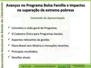 Avanços no Programa Bolsa Família e ImpactosAvanços no Programa Bolsa Família e Impactos
na superação da extrema pobrezana superação da extrema pobreza
Conteúdo da Apresentação
 Conceitos e visão geral do Programa;Conceitos e visão geral do Programa;
 O Cadastro Único para Programas Sociais;O Cadastro Único para Programas Sociais;
 Aspectos relevantes da gestão;Aspectos relevantes da gestão;
 Plano Brasil sem Miséria e Inovações recentes;Plano Brasil sem Miséria e Inovações recentes;
 Principais resultados;Principais resultados;
 Desafios atuais.Desafios atuais.
 